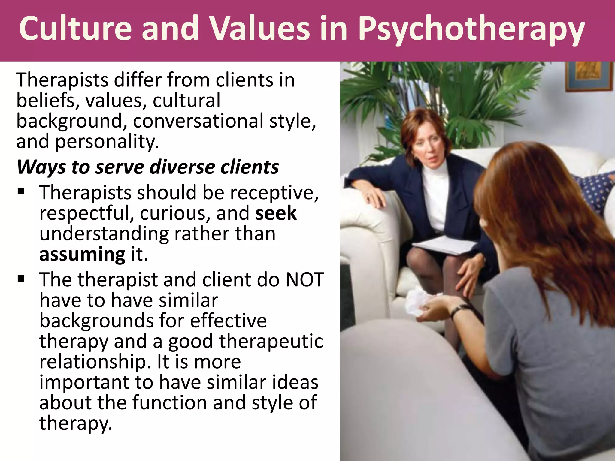 Culture and Values in Psychotherapy
Therapists differ from clients in
beliefs, values, cultural
background, conversational style,
and personality.
Ways to serve diverse clients
 Therapists should be receptive,
respectful, curious, and seek
understanding rather than
assuming it.
 The therapist and client do NOT
have to have similar
backgrounds for effective
therapy and a good therapeutic
relationship. It is more
important to have similar ideas
about the function and style of
therapy.

 