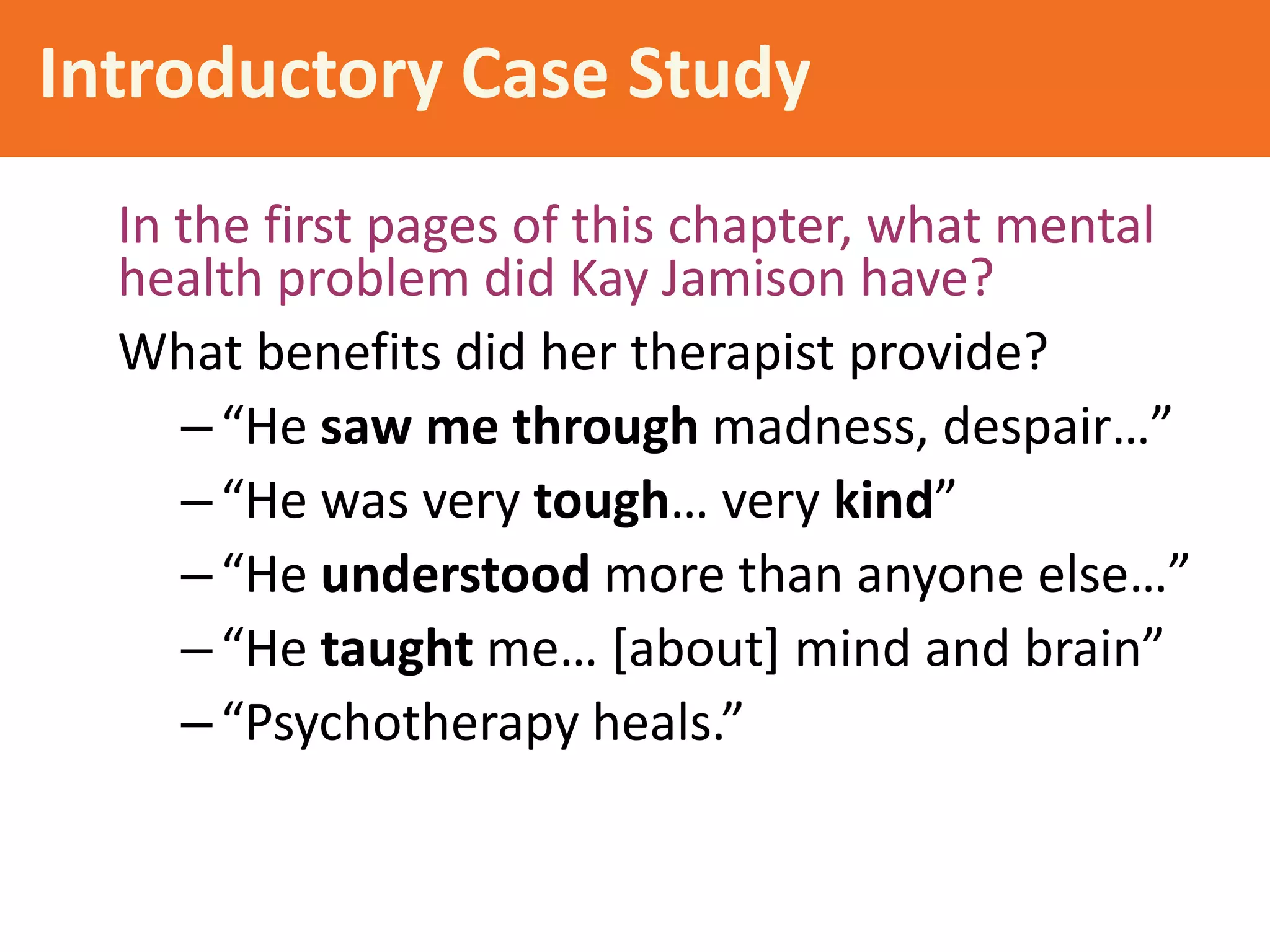 Introductory Case Study
In the first pages of this chapter, what mental
health problem did Kay Jamison have?
What benefits did her therapist provide?
– “He saw me through madness, despair…”
– “He was very tough… very kind”
– “He understood more than anyone else…”
– “He taught me… [about] mind and brain”
– “Psychotherapy heals.”

 