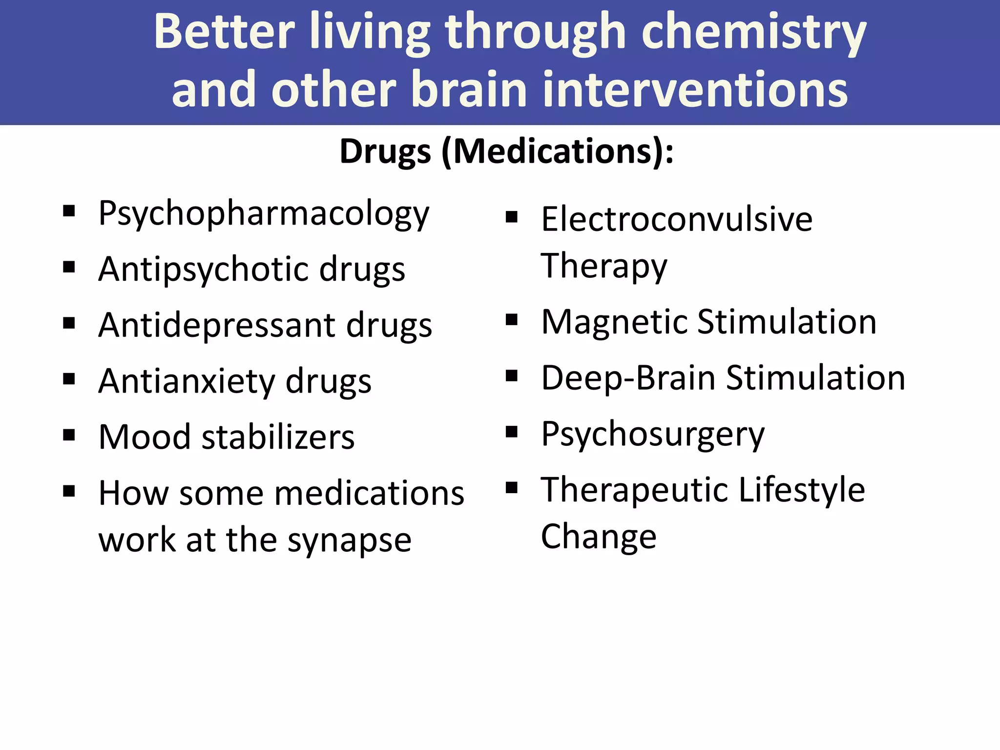 Better living through chemistry
and other brain interventions
Drugs (Medications):







Psychopharmacology
Antipsychotic drugs
Antidepressant drugs
Antianxiety drugs
Mood stabilizers
How some medications
work at the synapse

 Electroconvulsive
Therapy
 Magnetic Stimulation
 Deep-Brain Stimulation
 Psychosurgery
 Therapeutic Lifestyle
Change

 