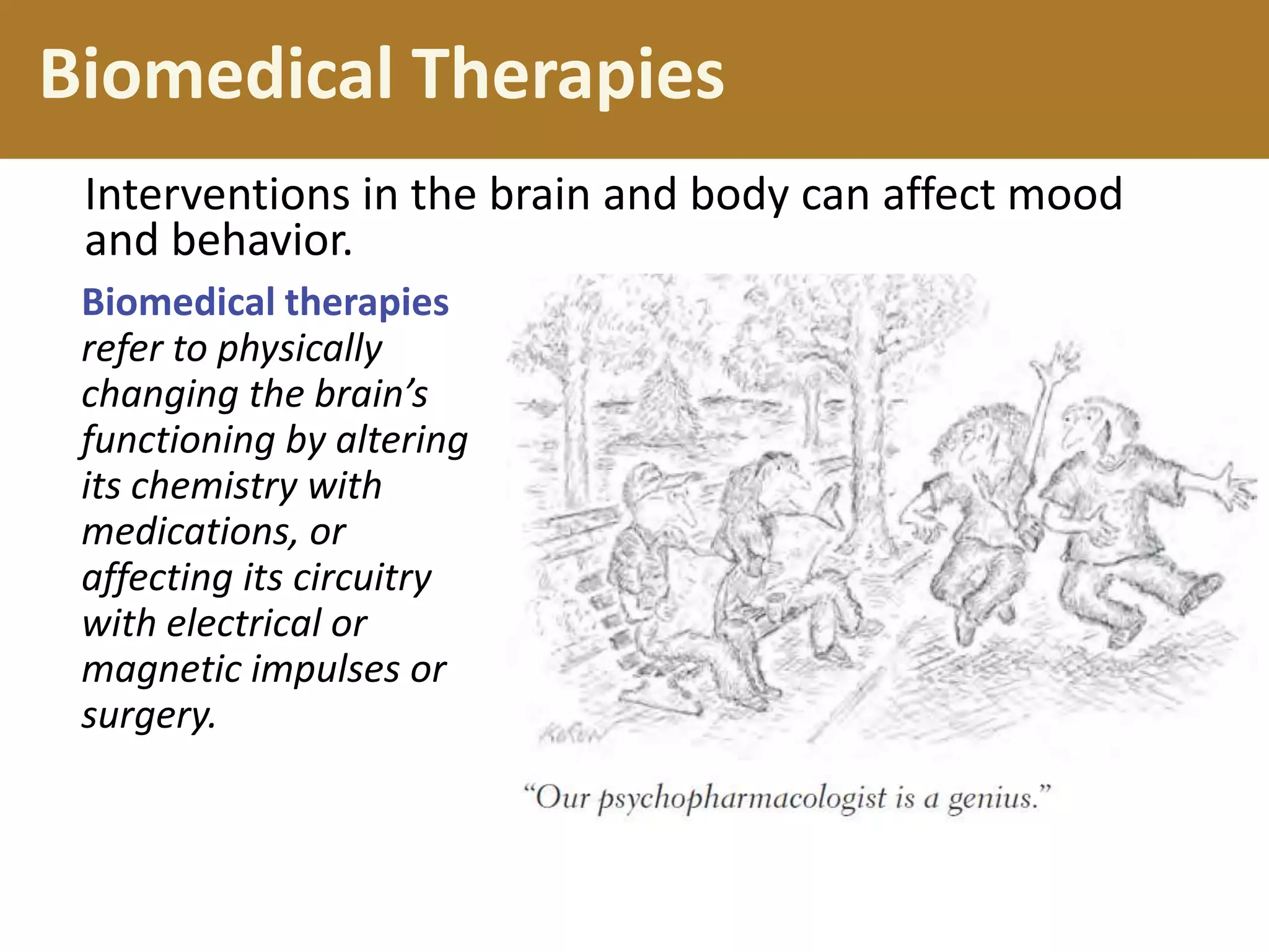 Biomedical Therapies
Interventions in the brain and body can affect mood
and behavior.
Biomedical therapies
refer to physically
changing the brain’s
functioning by altering
its chemistry with
medications, or
affecting its circuitry
with electrical or
magnetic impulses or
surgery.

 