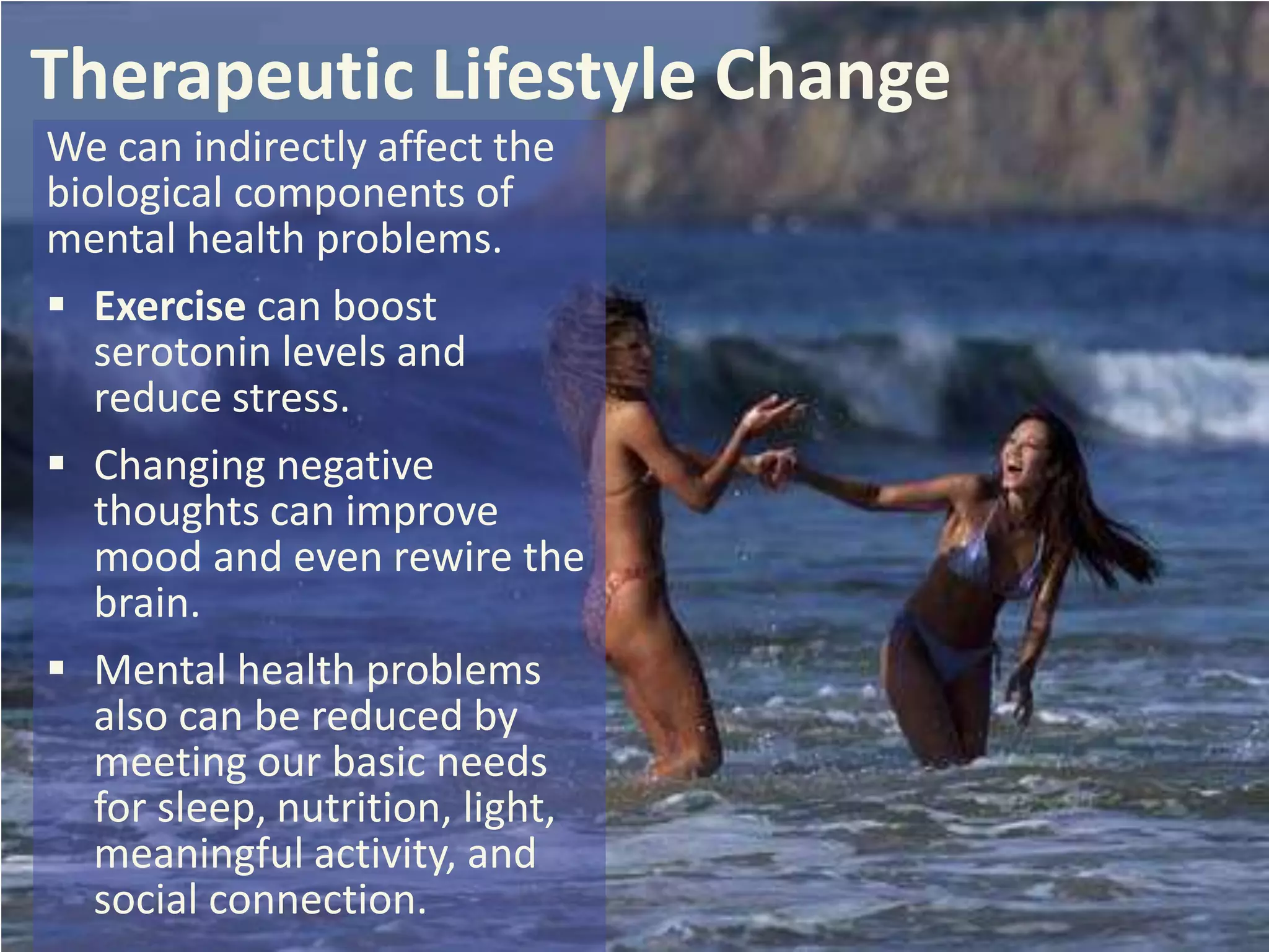 Therapeutic Lifestyle Change
We can indirectly affect the
biological components of
mental health problems.
 Exercise can boost
serotonin levels and
reduce stress.
 Changing negative
thoughts can improve
mood and even rewire the
brain.
 Mental health problems
also can be reduced by
meeting our basic needs
for sleep, nutrition, light,
meaningful activity, and
social connection.

 