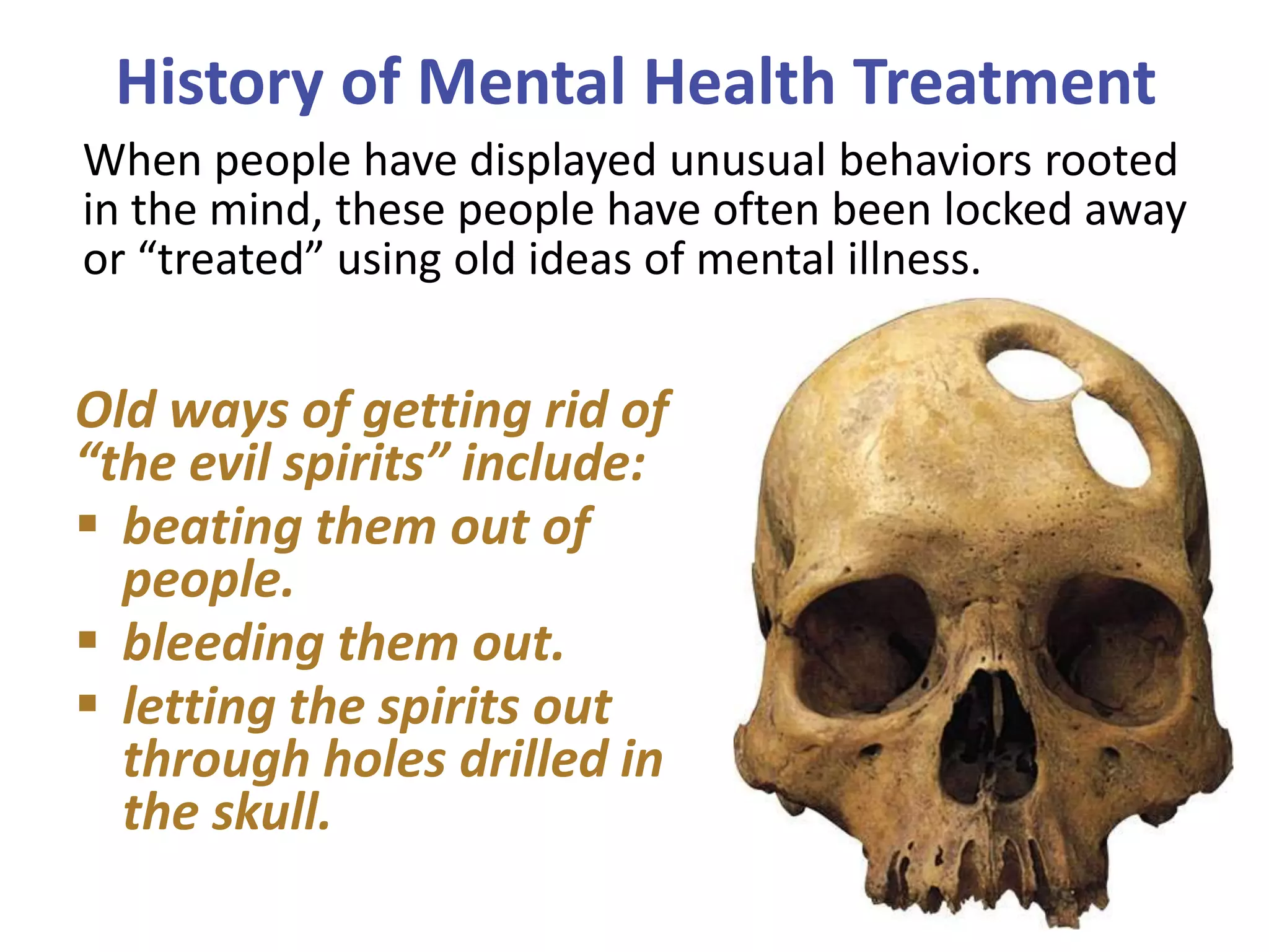 History of Mental Health Treatment
When people have displayed unusual behaviors rooted
in the mind, these people have often been locked away
or “treated” using old ideas of mental illness.

Old ways of getting rid of
“the evil spirits” include:
 beating them out of
people.
 bleeding them out.
 letting the spirits out
through holes drilled in
the skull.

 