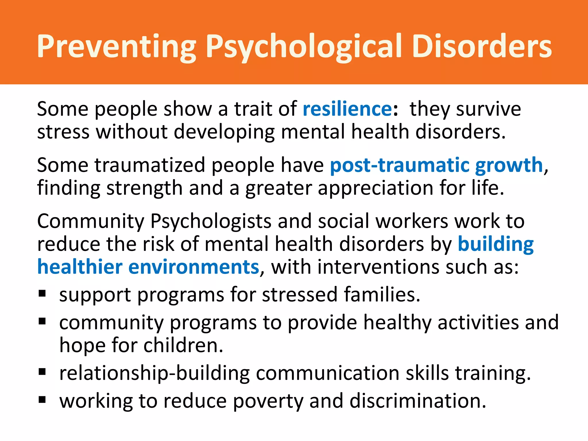 Preventing Psychological Disorders
Some people show a trait of resilience: they survive
stress without developing mental health disorders.
Some traumatized people have post-traumatic growth,
finding strength and a greater appreciation for life.
Community Psychologists and social workers work to
reduce the risk of mental health disorders by building
healthier environments, with interventions such as:
 support programs for stressed families.
 community programs to provide healthy activities and
hope for children.
 relationship-building communication skills training.
 working to reduce poverty and discrimination.

 
