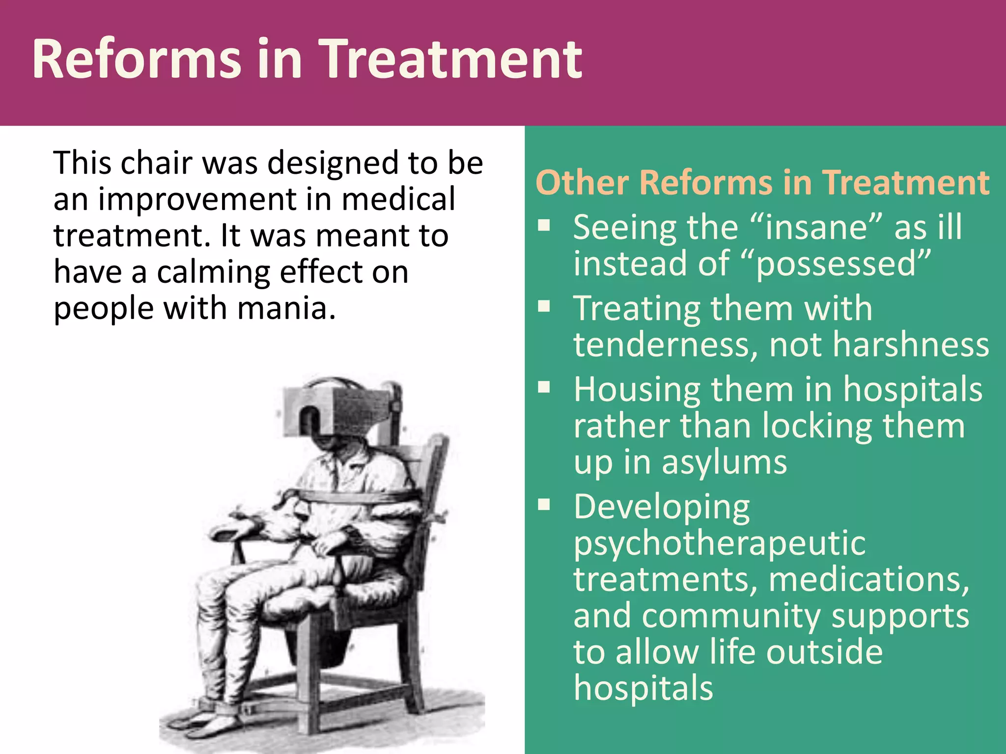 Reforms in Treatment
This chair was designed to be
an improvement in medical
treatment. It was meant to
have a calming effect on
people with mania.

Other Reforms in Treatment
 Seeing the “insane” as ill
instead of “possessed”
 Treating them with
tenderness, not harshness
 Housing them in hospitals
rather than locking them
up in asylums
 Developing
psychotherapeutic
treatments, medications,
and community supports
to allow life outside
hospitals

 