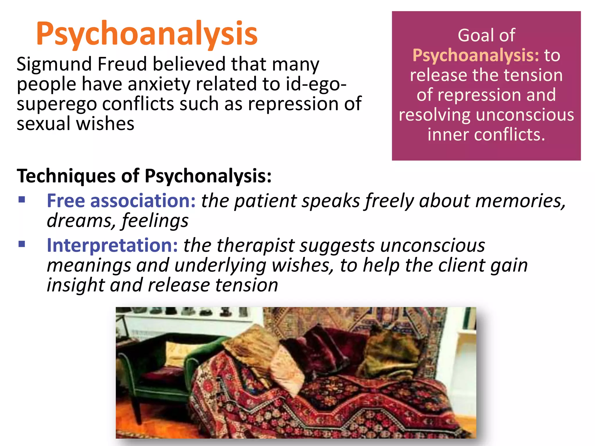 Psychoanalysis
Sigmund Freud believed that many
people have anxiety related to id-egosuperego conflicts such as repression of
sexual wishes

Goal of
Psychoanalysis: to
release the tension
of repression and
resolving unconscious
inner conflicts.

Techniques of Psychonalysis:
 Free association: the patient speaks freely about memories,
dreams, feelings
 Interpretation: the therapist suggests unconscious
meanings and underlying wishes, to help the client gain
insight and release tension

 