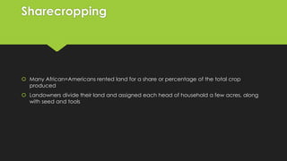 Sharecropping

 Many African=Americans rented land for a share or percentage of the total crop
produced
 Landowners divide their land and assigned each head of household a few acres, along
with seed and tools

 