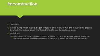 Reconstruction

 1865-1877

 Period during which the U.S. began to rebuild after the Civil War and included the process
by which the federal government readmitted former Confederate states
 Main idea
 Radical republicans in Congress opposed Abraham Lincoln’s and Andrew Johnson’s plans for
Reconstruction and instead implemented its own plan to rebuild the south after the civil war

 