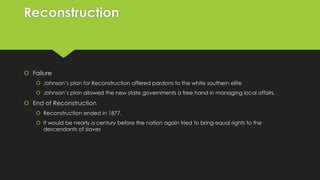 Reconstruction

 Failure
 Johnson’s plan for Reconstruction offered pardons to the white southern elite
 Johnson’s plan allowed the new state governments a free hand in managing local affairs.

 End of Reconstruction
 Reconstruction ended in 1877.
 It would be nearly a century before the nation again tried to bring equal rights to the
descendants of slaves

 