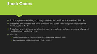Black Codes

 Southern governments began passing new laws that restricted the freedom of blacks
 These new laws violated free labor principles and called forth a vigorous response from
the Republican North
 These laws granted blacks certain rights, such as legalized marriage, ownership of property
and limited access to the courts
 Purpose:
 Guarantee stable labor supply now that blacks were emancipated.
 Restore pre-emancipation system of race relations.

 