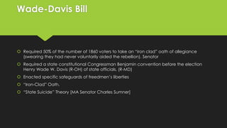 Wade-Davis Bill

 Required 50% of the number of 1860 voters to take an “iron clad” oath of allegiance
(swearing they had never voluntarily aided the rebellion). Senator

 Required a state constitutional Congressman Benjamin convention before the election
Henry Wade W. Davis (R-OH) of state officials. (R-MD)
 Enacted specific safeguards of freedmen’s liberties
 “Iron-Clad” Oath.

 “State Suicide” Theory [MA Senator Charles Sumner]

 
