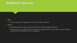 Thaddeus Stevens

 Who
 Part of a group in congress that was given the name “Radicals

 What
 Believed freedmen should be granted free land and guaranteed citizenship
 Wanted the south to abide by strict rules before being readmitted to the union and we called for
punishment for the leaders of the confederacy

 