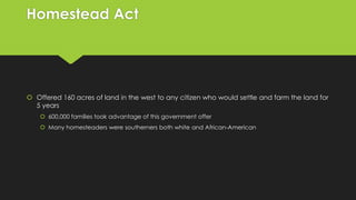 Homestead Act

 Offered 160 acres of land in the west to any citizen who would settle and farm the land for
5 years
 600,000 families took advantage of this government offer
 Many homesteaders were southerners both white and African-American

 