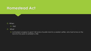 Homestead Act

 When
 1862

 What
 Authorized congress to grant 160 acres of public land to a western settler, who had to live on the
land for five years to establish a title

 