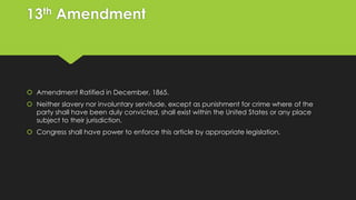 13th Amendment

 Amendment Ratified in December, 1865.
 Neither slavery nor involuntary servitude, except as punishment for crime where of the
party shall have been duly convicted, shall exist within the United States or any place
subject to their jurisdiction.
 Congress shall have power to enforce this article by appropriate legislation.

 