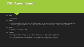 13th Amendment

 Who
 Congress

 What
 Neither slavery nor involuntary servitude except as punishment for crime whereof the party shall have
been duly convicted, shall exist within the United States or any places subject their jurisdiction

 When
 Ratified December 1865

 Impact
 Congress shall have power to enforce this article by appropriate legislation
 This amendment abolished slavery from the United States and its territories

 
