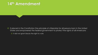 14th Amendment

 It placed in the Constitution the principle of citizenship for all persons born in the United
States and empowered the federal government to protect the rights of all Americans
 It did not grant blacks the right to vote

 