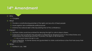 14th Amendment
 Who
 Congress

 What
 Provide a constitutional guarantee of the rights and security of freed people
 Insure against neo-confederate political power
 Enshrine the national debt while repudiating that of the confederacy

 Impact
 Southern states would be punished for denying the right to vote to black citizens

 It placed in the Constitution the principle of citizenship for all persons born in the United States and
empowered the federal government to protect the rights of all Americans
 It did not grant blacks the right to vote

 Gave citizenship to former slaves and guaranteed no state could enforce a law that took away their
rights as citizens

 When
 Ratified in July, 1868

 