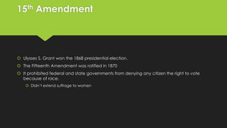 15th Amendment

 Ulysses S. Grant won the 1868 presidential election.
 The Fifteenth Amendment was ratified in 1870
 It prohibited federal and state governments from denying any citizen the right to vote
because of race.
 Didn’t extend suffrage to women

 