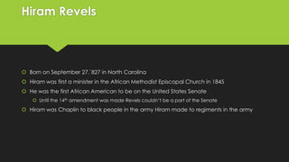 Hiram Revels

 Born on September 27,`827 in North Carolina
 Hiram was first a minister in the African Methodist Episcopal Church in 1845
 He was the first African American to be on the United States Senate
 Until the 14th amendment was made Revels couldn’t be a part of the Senate

 Hiram was Chaplin to black people in the army Hiram made to regiments in the army

 