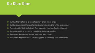 Ku Klux Klan

 Ku Klux Klan refers to a secret society or an inner circle
 Ku klux klan-violent terrorist organization devoted to white supremacy
 Organized in 1867, in Polaski, Tennessee by Nathan Bedford Forrest.
 Represented the ghosts of dead Confederate soldiers
 Disrupted Reconstruction as much as they could.

 Opposed Republicans, Carpetbaggers, Scalawags and Freedmen.

 