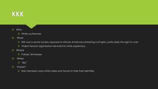 KKK
 Who
 White southerners



What
 KKK was a secret society opposed to African Americans obtaining civil rights, particularly the right to vote
 Violent terrorist organization devoted to white supremacy

 Where
 Polaski, Tennessee



When
 1867



Impact
 Klan Members wore white robes and hoods to hide their identities

 