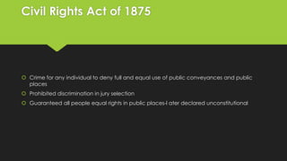 Civil Rights Act of 1875

 Crime for any individual to deny full and equal use of public conveyances and public
places
 Prohibited discrimination in jury selection
 Guaranteed all people equal rights in public places-l ater declared unconstitutional

 