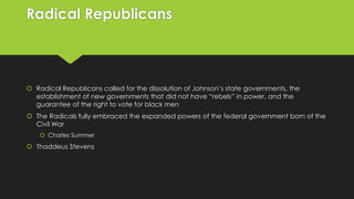 Radical Republicans

 Radical Republicans called for the dissolution of Johnson’s state governments, the
establishment of new governments that did not have “rebels” in power, and the
guarantee of the right to vote for black men
 The Radicals fully embraced the expanded powers of the federal government born of the
Civil War
 Charles Summer

 Thaddeus Stevens

 