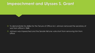 Impeachment and Ulysses S. Grant

 To demonstrate his dislike for the Tenure of Office Act, Johnson removed the secretary of
war from office in 1868.
 Johnson was impeached and the Senate fell one vote short from removing him from
office.

 