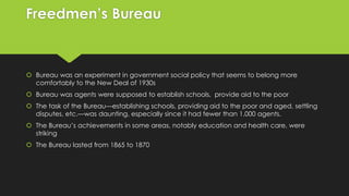 Freedmen’s Bureau

 Bureau was an experiment in government social policy that seems to belong more
comfortably to the New Deal of 1930s

 Bureau was agents were supposed to establish schools, provide aid to the poor
 The task of the Bureau—establishing schools, providing aid to the poor and aged, settling
disputes, etc.—was daunting, especially since it had fewer than 1,000 agents.
 The Bureau’s achievements in some areas, notably education and health care, were
striking
 The Bureau lasted from 1865 to 1870

 