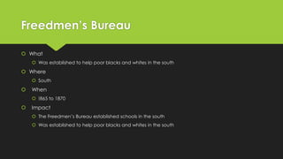 Freedmen’s Bureau
 What
 Was established to help poor blacks and whites in the south

 Where
 South



When
 !865 to 1870



Impact
 The Freedmen’s Bureau established schools in the south
 Was established to help poor blacks and whites in the south

 