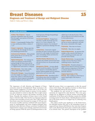Breast Diseases
Diagnosis and Treatment of Benign and Malignant Disease
Fidel A. Valea and Vern L. Katz
15
KEY TERMS AND DEFINITIONS
Axillary Tail of Spence. A lateral
projection of glandular tissue that extends
from the upper, outer portion of the breast
toward the axilla.
Cluster. A mammographic finding of five
or more calcifications within a volume of
1 cm3
.
Cooper’s Ligaments. Fibrous septa that
extend from the skin through the breast to
the underlying pectoralis fascia.
Cystosarcoma Phyllodes. Fibroepithelial
breast tumors that are rare and may arise
from fibroadenomas.
Digital Radiography. The technique by
which X-ray photons are detected after
passing through the breast tissue and the
radiographic image is recorded electronically
in a digital format and stored in a computer.
Fibroadenomas. Firm, freely mobile,
solitary, solid, benign breast masses.
Fibrocystic Changes. General descriptive
term that includes any change in contour of
breast tissue. There is a wide spectrum and
variation in clinical symptoms and palpable
findings. Similarly, this term refers to a
broad spectrum of benign histopathologic
changes in the breast.
Intraductal Papilloma. Benign breast
mass that is usually microscopic but may
grow to 2 to 3 mm in diameter. The
predominant symptom of an intraductal
papilloma is spontaneous discharge from one
nipple.
Lumpectomy. Conservative surgical
procedure for breast carcinoma that involves
removal of a wide margin of normal breast
tissue surrounding a breast carcinoma less
than 4 cm in diameter.
Modified Radical Mastectomy. An
operation that includes removal of the breast
and only the fascia over the pectoralis major
muscle.
Montgomery Glands. Accessory glands
located around the periphery of the areola.
They represent an intermediate gland in
between sebaceous glands and true mammary
glands and as such can secrete milk.
Myoepithelial Cells. Specialized cells in
the lactiferous ducts that are peripheral to
epithelial cells, thus forming a double
cellular layer in the ductal system. These
cells are believed to be involved in the milk
let-down phenomenon.
Paget’s Disease. Rare breast carcinoma
that has an innocent appearance and looks
like eczema or dermatitis of the nipple.
Polymastia. More than two breasts.
Polythelia. More than two nipples.
Radical Mastectomy. An operation that
includes en bloc removal of the breast, as
well as underlying pectoralis major and
pectoralis minor muscles.
Simple Mastectomy. An operation that
includes removal of the breast without
underlying muscle or fascial tissue.
Thermography. Potential technique to
diagnose breast disease by directly measuring
either cutaneous temperatures of the breast
or infrared radiation from the breast by
electronic detectors.
Virginal Hypertrophy of the
Breasts. Rare condition in which there is
massive hypertrophy of the breasts at
puberty.
327
The importance of early detection and diagnosis of breast
carcinoma cannot be overemphasized. Breast carcinoma is the
most common malignancy of women and is one of the two
leading causes of all cancer deaths in women. It is the number-
one cause of death in women in their 40s. One in eight women
(12.5% of American women) will develop carcinoma of the
breast. Presently, the incidence of breast cancer in the United
States is relatively stable. There has been an important reduction
in breast cancer mortality in recent years. Since 1989, death rates
from breast cancer have decreased an average of 1.8% per year.
An increase in public awareness combined with recent improve-
ments in mammography and newer imaging techniques have
facilitated earlier detection of breast carcinoma. Combined with
improvements in breast cancer therapy, improved survival rates
are being reported. With the advent of chemoprevention in the
high-risk woman, there is an opportunity to alter the natural
course of the disease. The majority of women in whom breast
cancer is diagnosed will not die of the disease.
The prognosis for and survival of a woman with breast
carcinoma are improved by early discovery. Thus every gyne-
cologist has an obligation to educate women concerning self-
examination of the breast and to develop a routine for carefully
screening women for breast disease. Detailed physical examina-
tion of the breast must be an integral step in evaluating every
female patient.
Our culture attaches great signiﬁcance to the female breast.
An individual woman may react to the tremendous anxiety of
suspected breast disease with behavior that varies from frequent
visits to the physician for breast pain to denial of the presence
of an obvious mass. The patient’s description of her problem
 