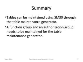 Summary
•Tables can be maintained using SM30 through
the table maintenance generator.
•A function group and an authorization group
needs to be maintained for the table
maintenance generator.
March-2005 Table Maintenance Generator | 2.15.04 11
 