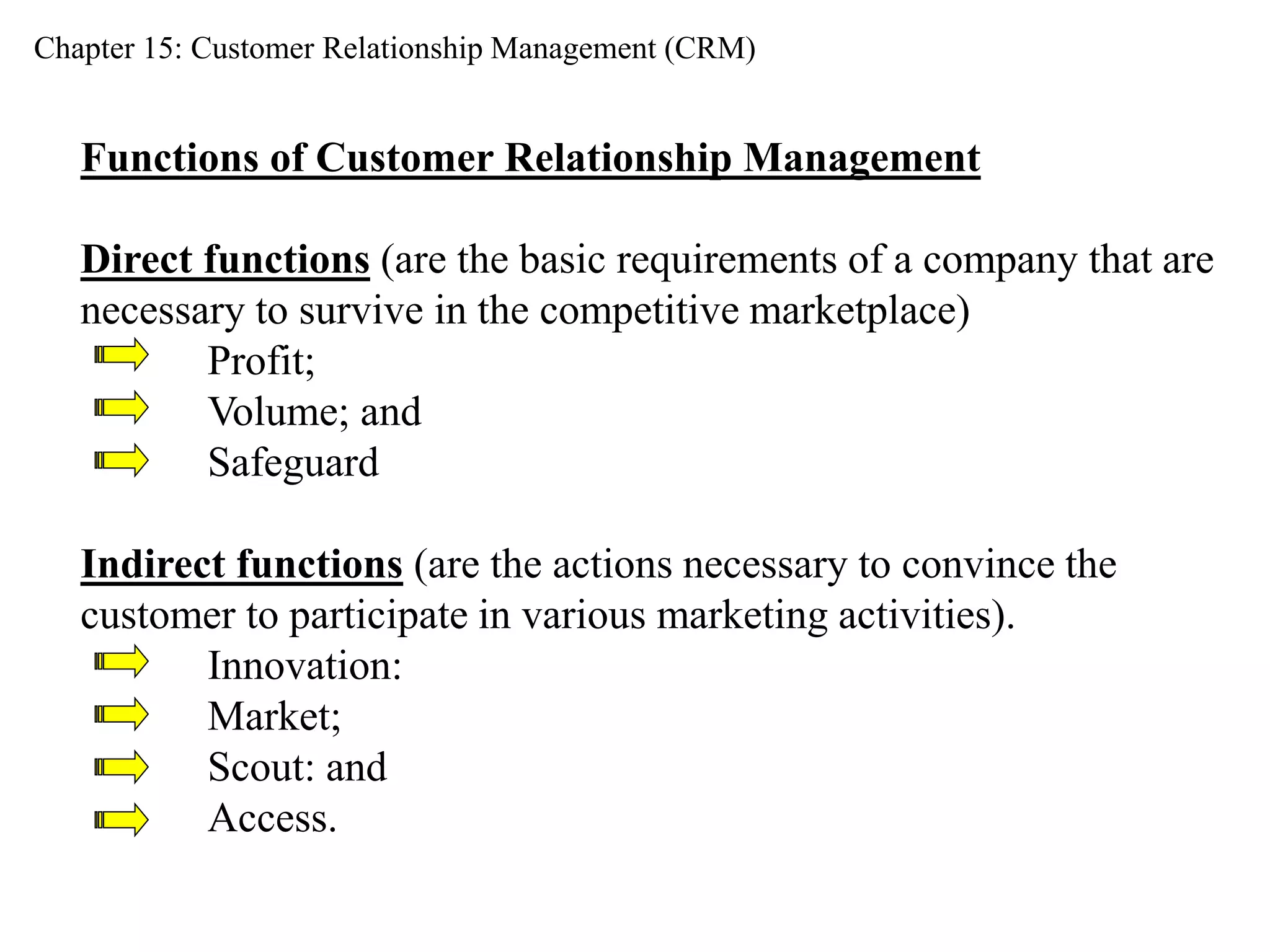 Chapter 15: Customer Relationship Management (CRM) 
Functions of Customer Relationship Management 
Direct functions (are the basic requirements of a company that are 
necessary to survive in the competitive marketplace) 
Profit; 
Volume; and 
Safeguard 
Indirect functions (are the actions necessary to convince the 
customer to participate in various marketing activities). 
Innovation: 
Market; 
Scout: and 
Access. 
 