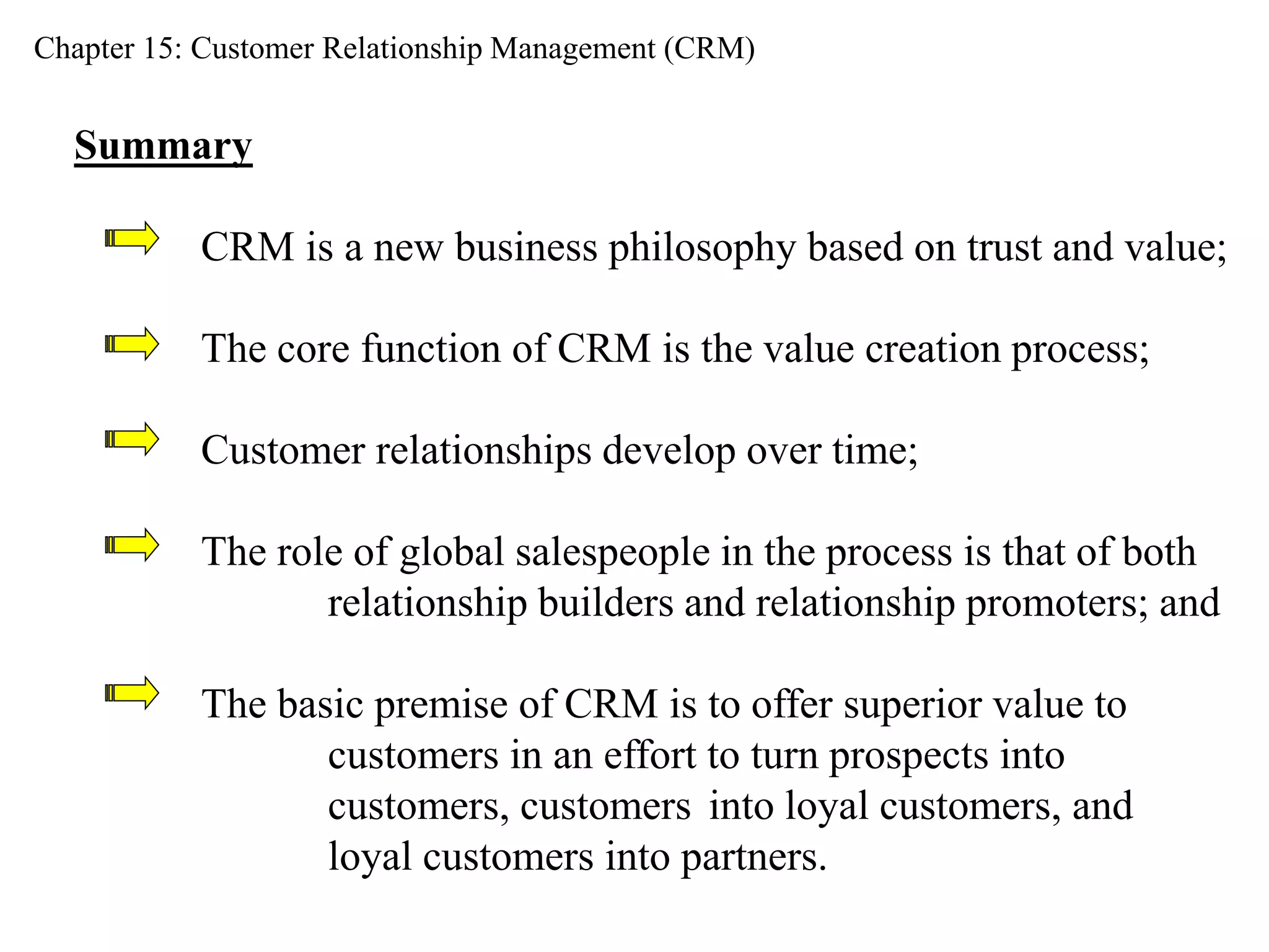 Chapter 15: Customer Relationship Management (CRM) 
Summary 
CRM is a new business philosophy based on trust and value; 
The core function of CRM is the value creation process; 
Customer relationships develop over time; 
The role of global salespeople in the process is that of both 
relationship builders and relationship promoters; and 
The basic premise of CRM is to offer superior value to 
customers in an effort to turn prospects into 
customers, customers into loyal customers, and 
loyal customers into partners. 
