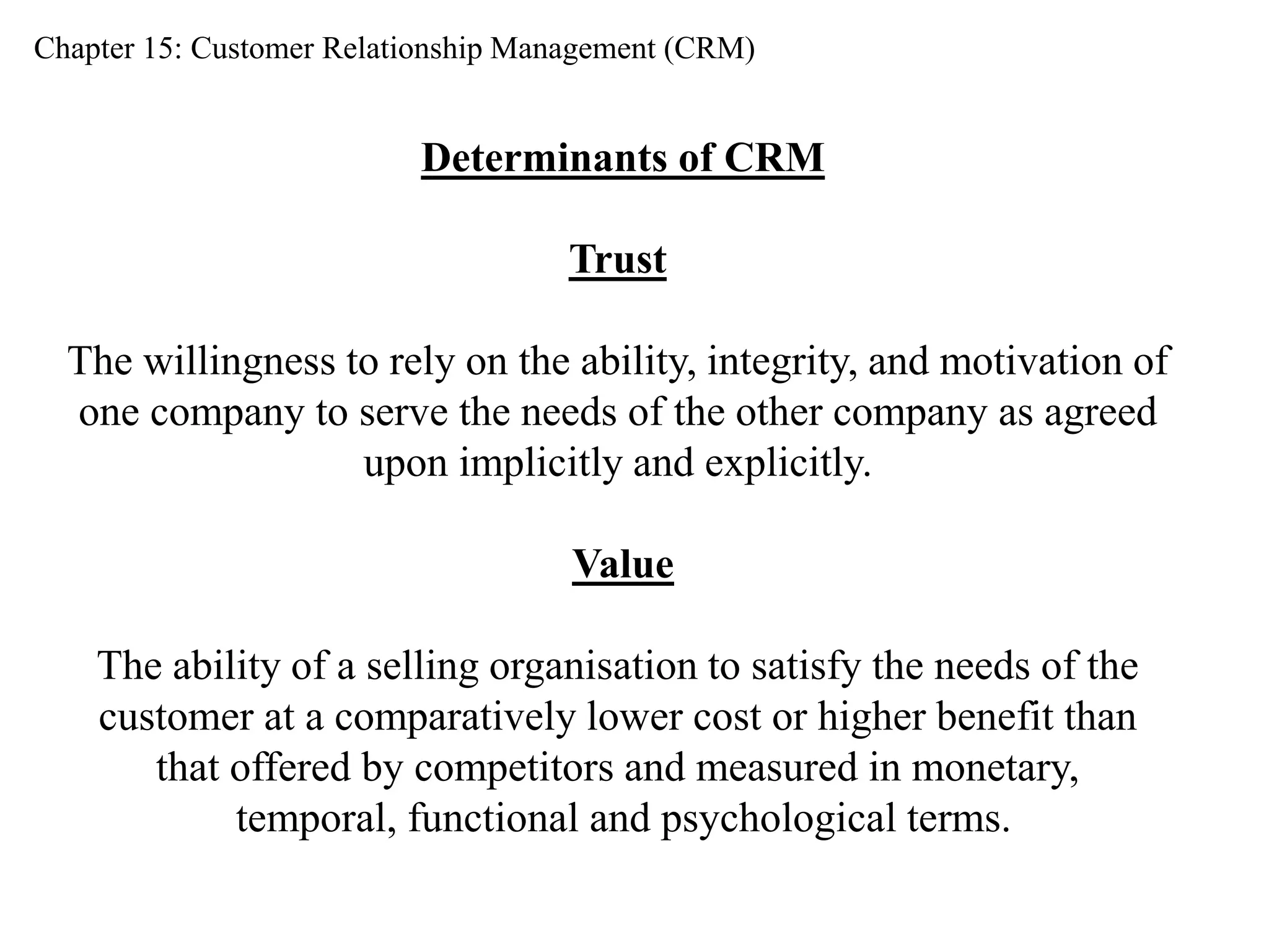Chapter 15: Customer Relationship Management (CRM) 
Determinants of CRM 
Trust 
The willingness to rely on the ability, integrity, and motivation of 
one company to serve the needs of the other company as agreed 
upon implicitly and explicitly. 
Value 
The ability of a selling organisation to satisfy the needs of the 
customer at a comparatively lower cost or higher benefit than 
that offered by competitors and measured in monetary, 
temporal, functional and psychological terms. 
 