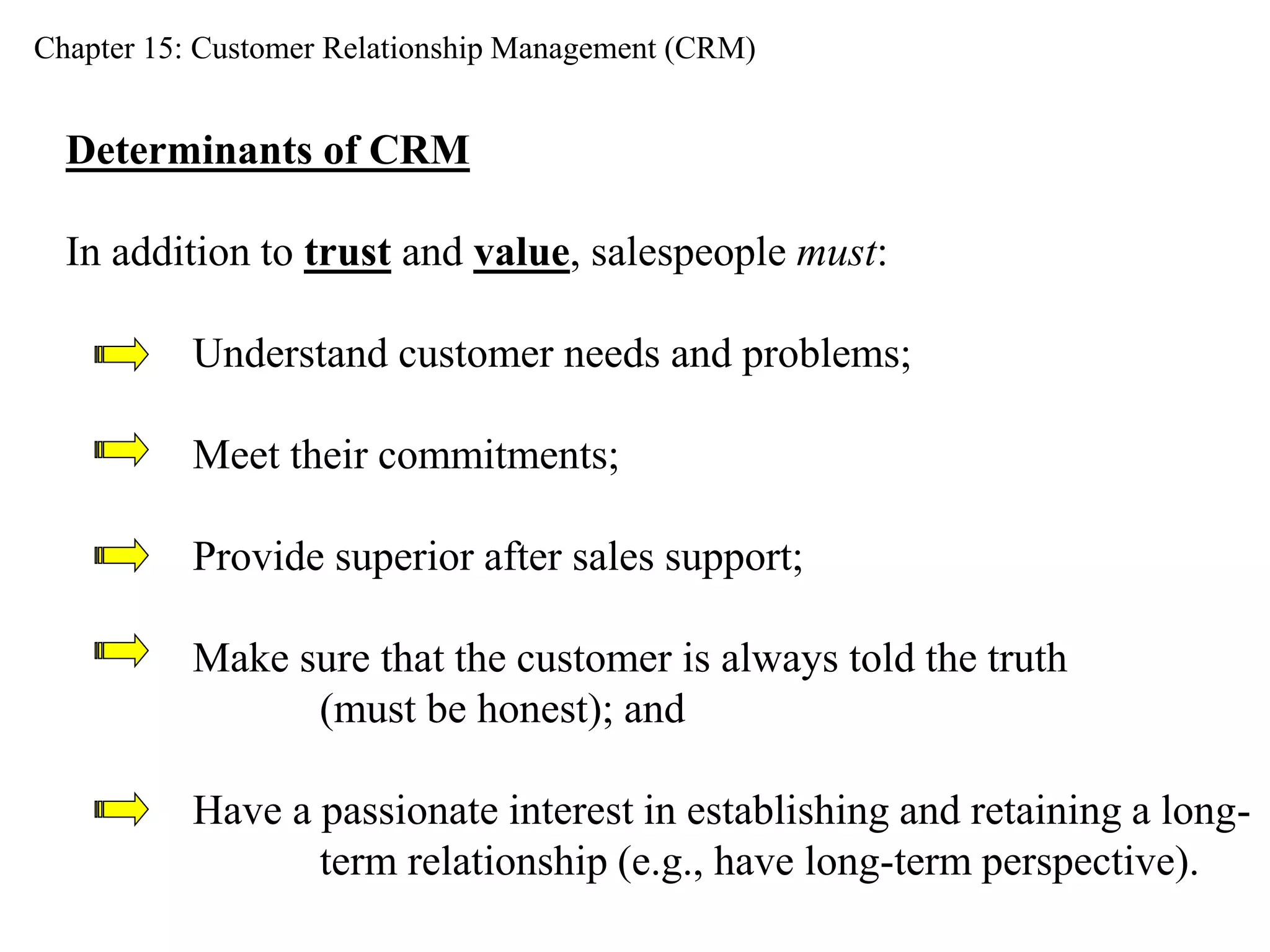 Chapter 15: Customer Relationship Management (CRM) 
Determinants of CRM 
In addition to trust and value, salespeople must: 
Understand customer needs and problems; 
Meet their commitments; 
Provide superior after sales support; 
Make sure that the customer is always told the truth 
(must be honest); and 
Have a passionate interest in establishing and retaining a long-term 
relationship (e.g., have long-term perspective). 
 