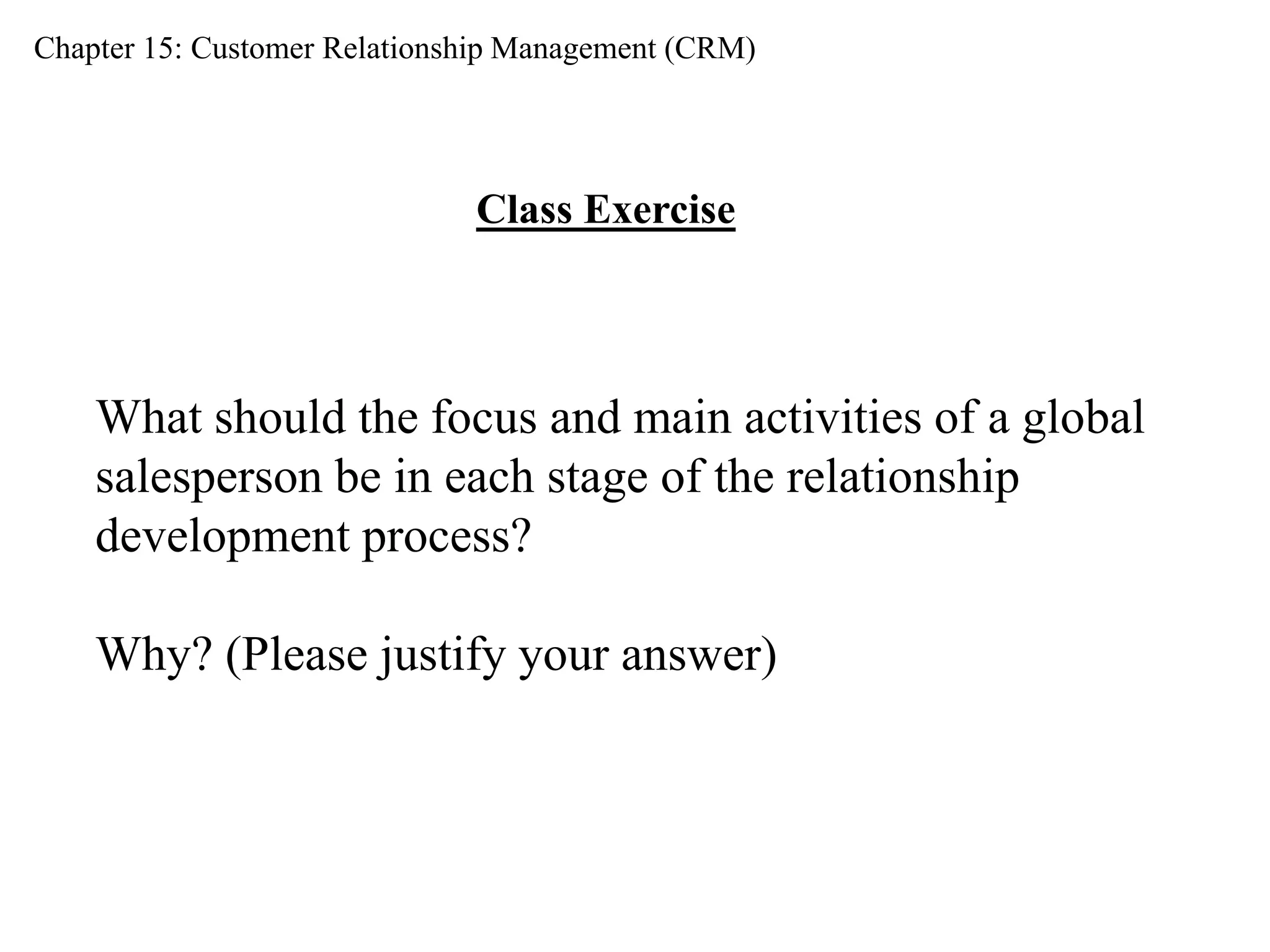 Chapter 15: Customer Relationship Management (CRM) 
Class Exercise 
What should the focus and main activities of a global 
salesperson be in each stage of the relationship 
development process? 
Why? (Please justify your answer) 
 