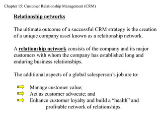 Chapter 15: Customer Relationship Management (CRM) 
Relationship networks 
The ultimate outcome of a successful CRM strategy is the creation 
of a unique company asset known as a relationship network. 
A relationship network consists of the company and its major 
customers with whom the company has established long and 
enduring business relationships. 
The additional aspects of a global salesperson’s job are to: 
Manage customer value; 
Act as customer advocate; and 
Enhance customer loyalty and build a “health” and 
profitable network of relationships. 
 