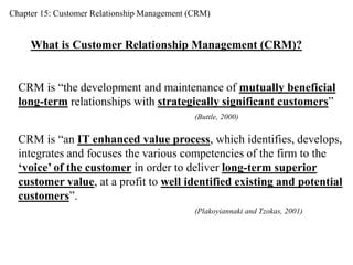 Chapter 15: Customer Relationship Management (CRM) 
What is Customer Relationship Management (CRM)? 
CRM is “the development and maintenance of mutually beneficial 
long-term relationships with strategically significant customers” 
(Buttle, 2000) 
CRM is “an IT enhanced value process, which identifies, develops, 
integrates and focuses the various competencies of the firm to the 
‘voice’ of the customer in order to deliver long-term superior 
customer value, at a profit to well identified existing and potential 
customers”. 
(Plakoyiannaki and Tzokas, 2001) 
 