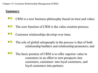 Chapter 15: Customer Relationship Management (CRM) 
Summary 
CRM is a new business philosophy based on trust and value; 
The core function of CRM is the value creation process; 
Customer relationships develop over time; 
The role of global salespeople in the process is that of both 
relationship builders and relationship promoters; and 
The basic premise of CRM is to offer superior value to 
customers in an effort to turn prospects into 
customers, customers into loyal customers, and 
loyal customers into partners. 
