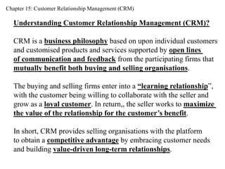 Chapter 15: Customer Relationship Management (CRM) 
Understanding Customer Relationship Management (CRM)? 
CRM is a business philosophy based on upon individual customers 
and customised products and services supported by open lines 
of communication and feedback from the participating firms that 
mutually benefit both buying and selling organisations. 
The buying and selling firms enter into a “learning relationship”, 
with the customer being willing to collaborate with the seller and 
grow as a loyal customer. In return,, the seller works to maximize 
the value of the relationship for the customer’s benefit. 
In short, CRM provides selling organisations with the platform 
to obtain a competitive advantage by embracing customer needs 
and building value-driven long-term relationships. 
 