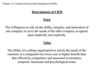 Chapter 15: Customer Relationship Management (CRM) 
Determinants of CRM 
Trust 
The willingness to rely on the ability, integrity, and motivation of 
one company to serve the needs of the other company as agreed 
upon implicitly and explicitly. 
Value 
The ability of a selling organisation to satisfy the needs of the 
customer at a comparatively lower cost or higher benefit than 
that offered by competitors and measured in monetary, 
temporal, functional and psychological terms. 
 