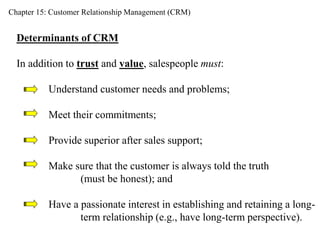 Chapter 15: Customer Relationship Management (CRM) 
Determinants of CRM 
In addition to trust and value, salespeople must: 
Understand customer needs and problems; 
Meet their commitments; 
Provide superior after sales support; 
Make sure that the customer is always told the truth 
(must be honest); and 
Have a passionate interest in establishing and retaining a long-term 
relationship (e.g., have long-term perspective). 
 
