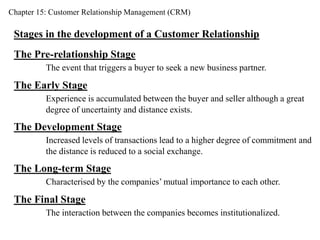 Chapter 15: Customer Relationship Management (CRM) 
Stages in the development of a Customer Relationship 
The Pre-relationship Stage 
The event that triggers a buyer to seek a new business partner. 
The Early Stage 
Experience is accumulated between the buyer and seller although a great 
degree of uncertainty and distance exists. 
The Development Stage 
Increased levels of transactions lead to a higher degree of commitment and 
the distance is reduced to a social exchange. 
The Long-term Stage 
Characterised by the companies’ mutual importance to each other. 
The Final Stage 
The interaction between the companies becomes institutionalized. 
 