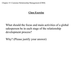 Chapter 15: Customer Relationship Management (CRM) 
Class Exercise 
What should the focus and main activities of a global 
salesperson be in each stage of the relationship 
development process? 
Why? (Please justify your answer) 
 