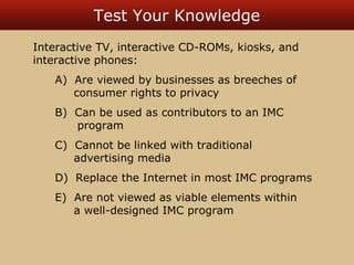 Test Your Knowledge 
Interactive TV, interactive CD-ROMs, kiosks, and 
interactive phones: 
A) Are viewed by businesses as breeches of 
consumer rights to privacy 
B) Can be used as contributors to an IMC 
program 
C) Cannot be linked with traditional 
advertising media 
D) Replace the Internet in most IMC programs 
E) Are not viewed as viable elements within 
a well-designed IMC program 
 