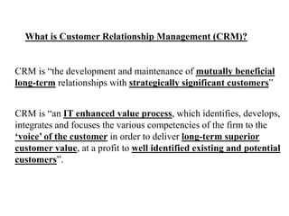 What is Customer Relationship Management (CRM)? 
CRM is “the development and maintenance of mutually beneficial 
long-term relationships with strategically significant customers” 
CRM is “an IT enhanced value process, which identifies, develops, 
integrates and focuses the various competencies of the firm to the 
‘voice’ of the customer in order to deliver long-term superior 
customer value, at a profit to well identified existing and potential 
customers”. 
 