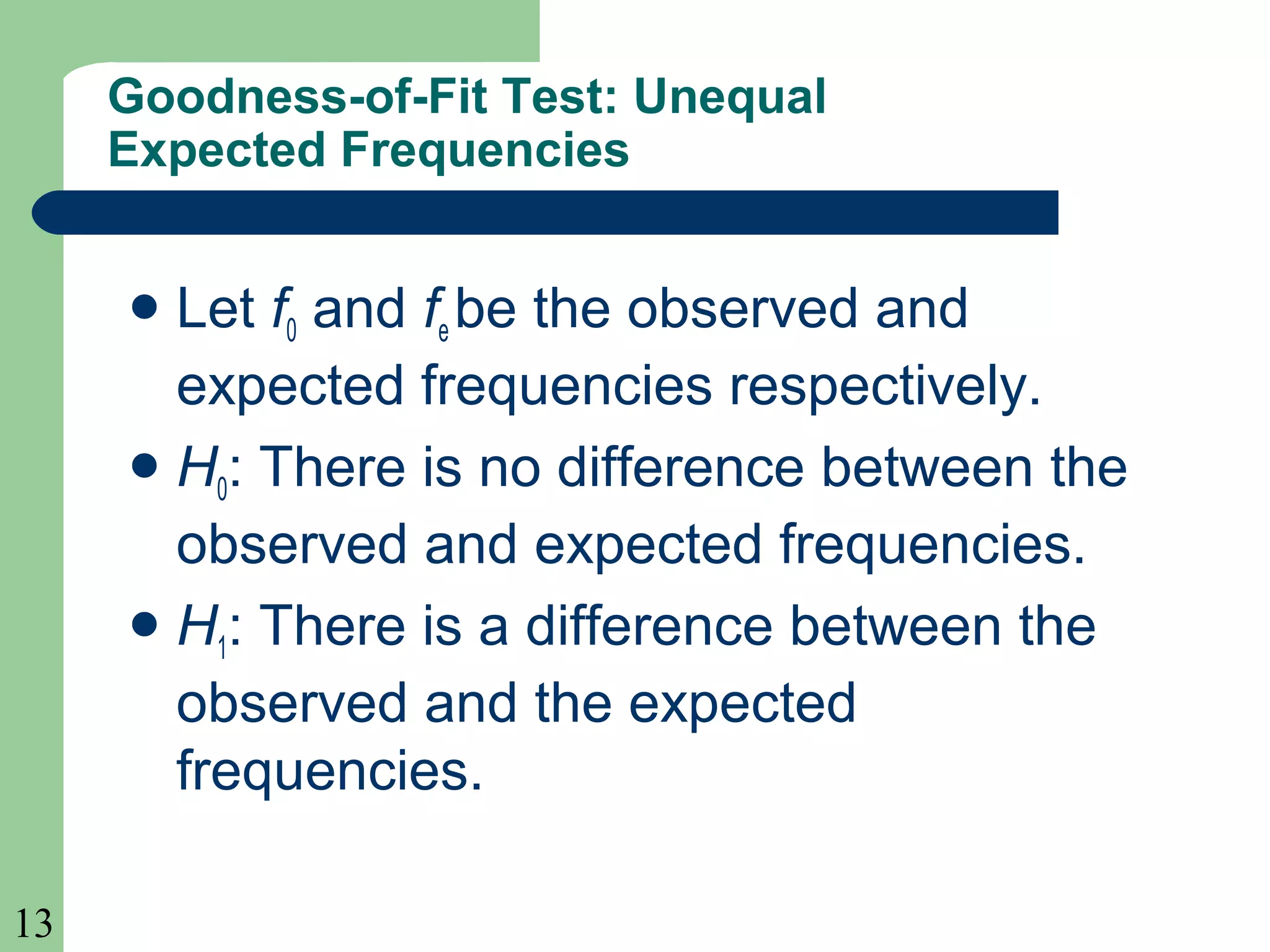 13
Goodness-of-Fit Test: Unequal
Expected Frequencies
Let f0 and fe be the observed and
expected frequencies respectively.
H0: There is no difference between the
observed and expected frequencies.
H1: There is a difference between the
observed and the expected
frequencies.
 