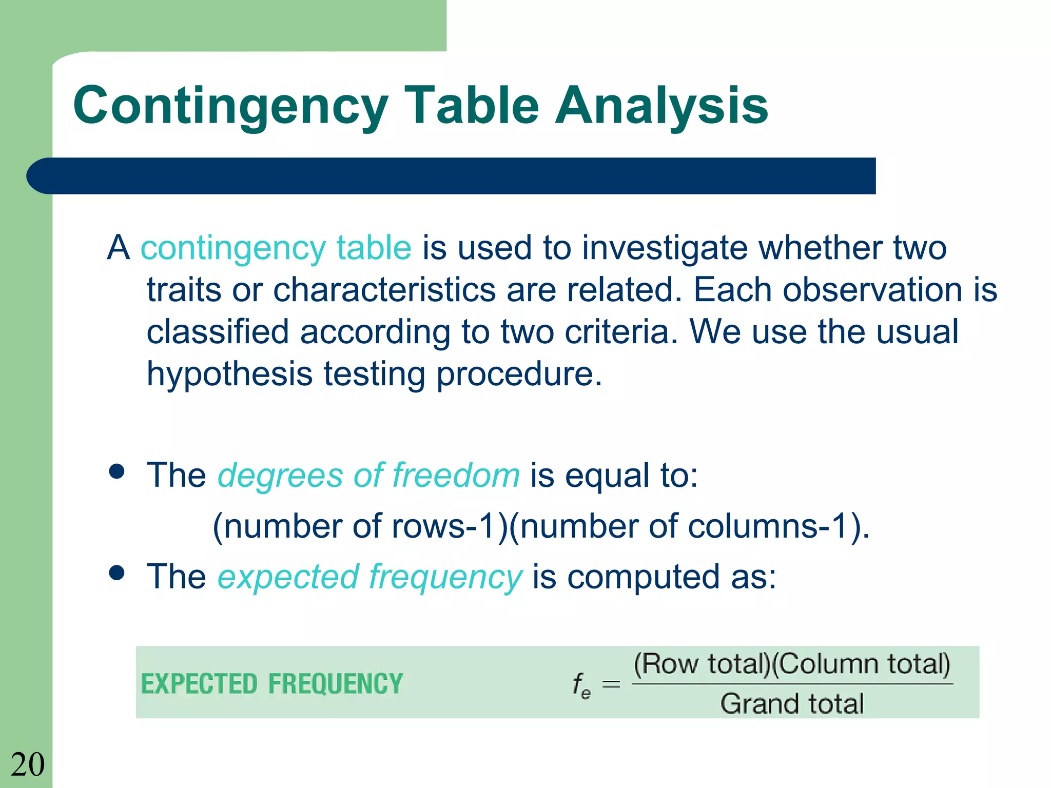 20
Contingency Table Analysis
A contingency table is used to investigate whether two
traits or characteristics are related. Each observation is
classified according to two criteria. We use the usual
hypothesis testing procedure.
 The degrees of freedom is equal to:
(number of rows-1)(number of columns-1).
 The expected frequency is computed as:
 