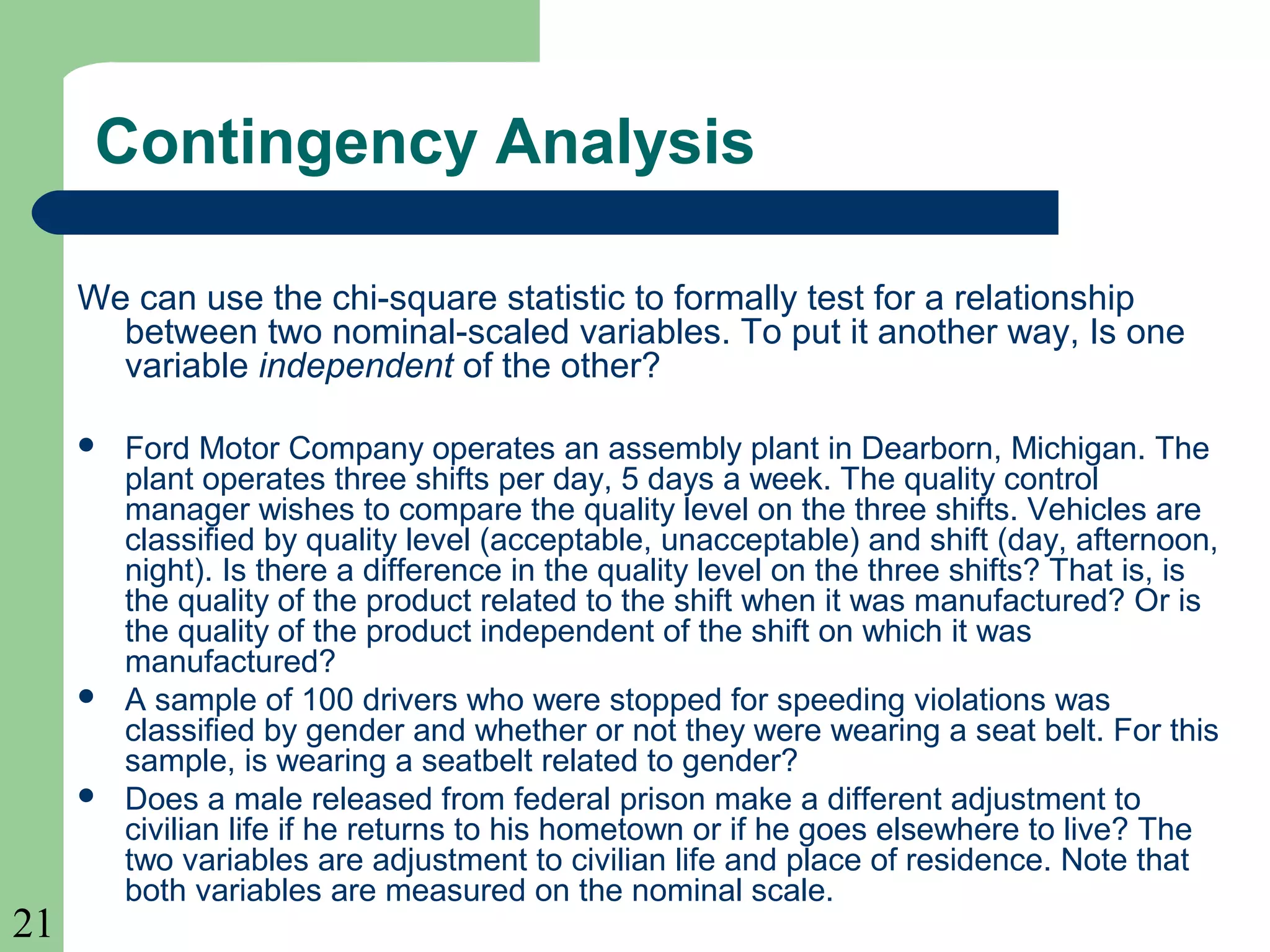 21
Contingency Analysis
We can use the chi-square statistic to formally test for a relationship
between two nominal-scaled variables. To put it another way, Is one
variable independent of the other?
 Ford Motor Company operates an assembly plant in Dearborn, Michigan. The
plant operates three shifts per day, 5 days a week. The quality control
manager wishes to compare the quality level on the three shifts. Vehicles are
classified by quality level (acceptable, unacceptable) and shift (day, afternoon,
night). Is there a difference in the quality level on the three shifts? That is, is
the quality of the product related to the shift when it was manufactured? Or is
the quality of the product independent of the shift on which it was
manufactured?
 A sample of 100 drivers who were stopped for speeding violations was
classified by gender and whether or not they were wearing a seat belt. For this
sample, is wearing a seatbelt related to gender?
 Does a male released from federal prison make a different adjustment to
civilian life if he returns to his hometown or if he goes elsewhere to live? The
two variables are adjustment to civilian life and place of residence. Note that
both variables are measured on the nominal scale.
 